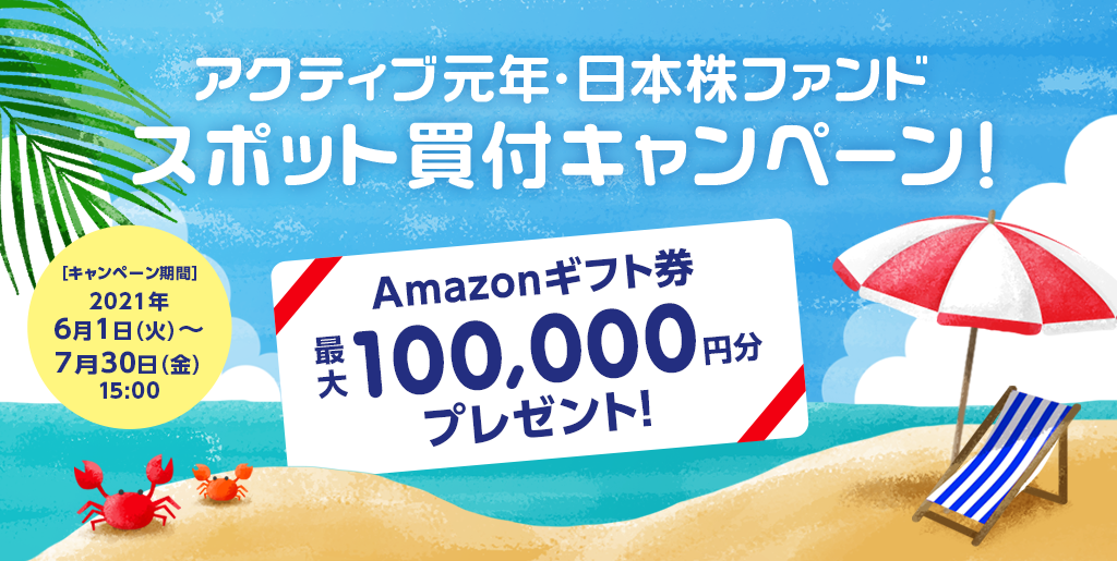 アクティブ元年・日本株ファンドスポット買付キャンペーン！/Amazonギフト券プレゼント！最大100,000円分/キャンペーン期間2021年6月1日(火)〜7月30日(金)15:00