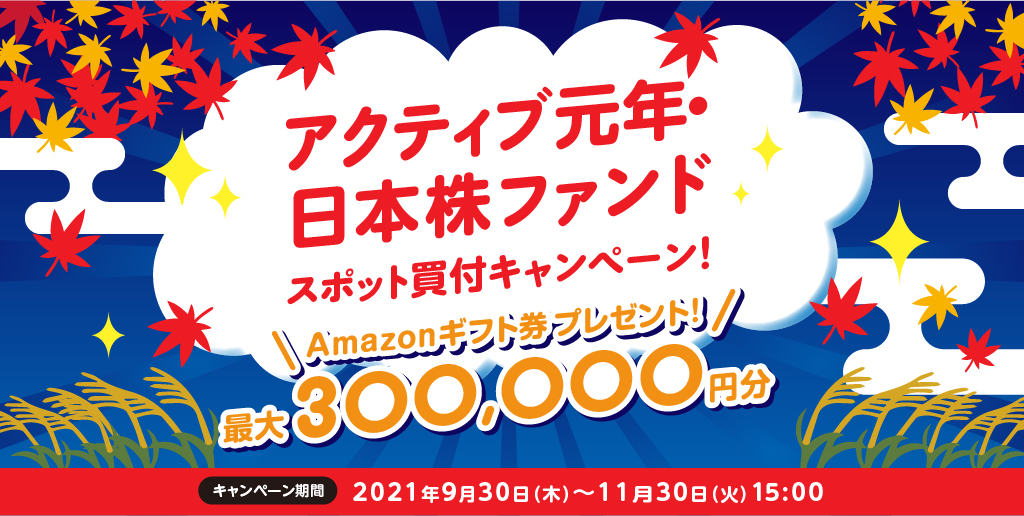 アクティブ元年・日本株ファンドスポット買付キャンペーン！/Amazonギフト券プレゼント！最大300,000円分/キャンペーン期間2021年9月30日(木)〜11月30日(火)15:00