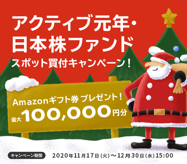 アクティブ元年・日本株ファンドスポット買付キャンペーン！/Amazonギフト券プレゼント！最大100,000円分/キャンペーン期間2020年11月17日(火)〜12月30日(水)15:00